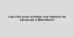 Les clés pour acheter une maison de vacances à Marrakech